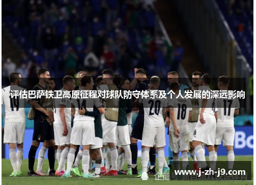 评估巴萨铁卫高原征程对球队防守体系及个人发展的深远影响 评估巴萨铁卫高原征程对球队防守体系及个人发展的深远影响