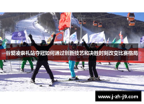 谷爱凌崇礼站夺冠如何通过创新技艺和决胜时刻改变比赛格局 谷爱凌崇礼站夺冠如何通过创新技艺和决胜时刻改变比赛格局