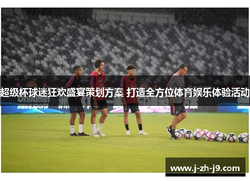 超级杯球迷狂欢盛宴策划方案 打造全方位体育娱乐体验活动 超级杯球迷狂欢盛宴策划方案 打造全方位体育娱乐体验活动