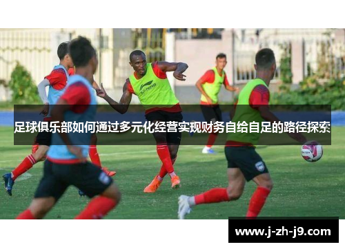 足球俱乐部如何通过多元化经营实现财务自给自足的路径探索 足球俱乐部如何通过多元化经营实现财务自给自足的路径探索