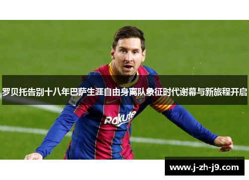 罗贝托告别十八年巴萨生涯自由身离队象征时代谢幕与新旅程开启