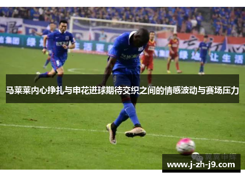 马莱莱内心挣扎与申花进球期待交织之间的情感波动与赛场压力