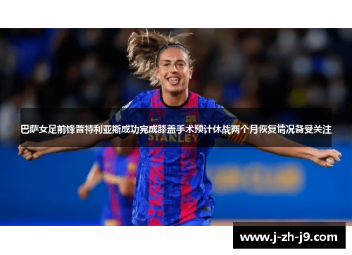 巴萨女足前锋普特利亚斯成功完成膝盖手术预计休战两个月恢复情况备受关注 巴萨女足前锋普特利亚斯成功完成膝盖手术预计休战两个月恢复情况备受关注